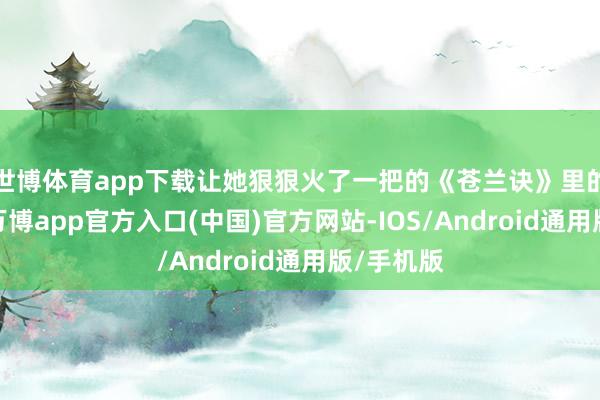 世博体育app下载让她狠狠火了一把的《苍兰诀》里的小兰花-万博app官方入口(中国)官方网站-IOS/Android通用版/手机版