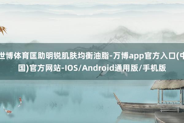 世博体育匡助明锐肌肤均衡油脂-万博app官方入口(中国)官方网站-IOS/Android通用版/手机版