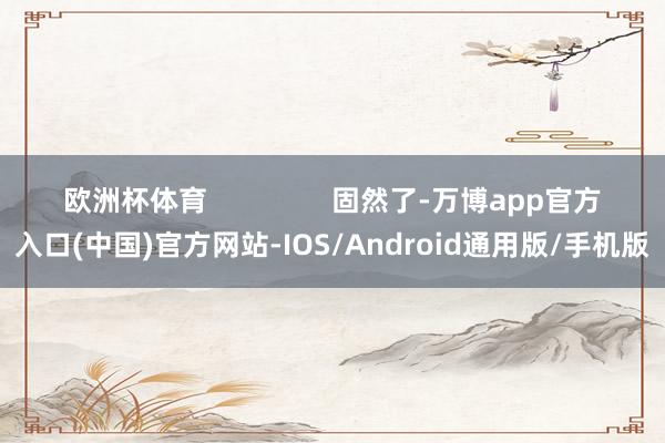 欧洲杯体育                固然了-万博app官方入口(中国)官方网站-IOS/Android通用版/手机版