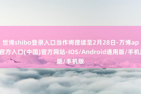 世博shibo登录入口当作将捏续至2月28日-万博app官方入口(中国)官方网站-IOS/Android通用版/手机版