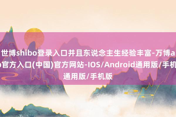 世博shibo登录入口并且东说念主生经验丰富-万博app官方入口(中国)官方网站-IOS/Android通用版/手机版