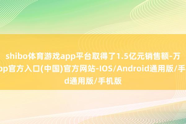 shibo体育游戏app平台取得了1.5亿元销售额-万博app官方入口(中国)官方网站-IOS/Android通用版/手机版