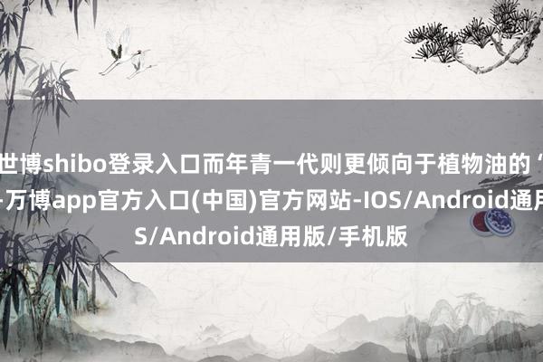 世博shibo登录入口而年青一代则更倾向于植物油的“健康”标签-万博app官方入口(中国)官方网站-IOS/Android通用版/手机版