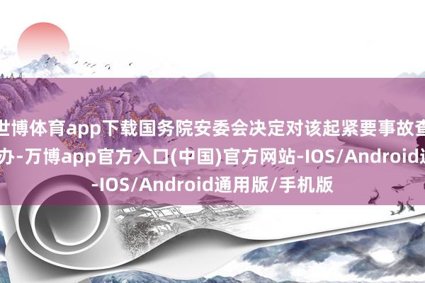 世博体育app下载国务院安委会决定对该起紧要事故查处实施挂牌督办-万博app官方入口(中国)官方网站-IOS/Android通用版/手机版