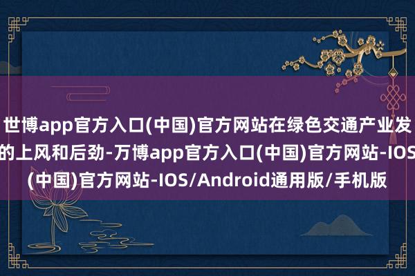 世博app官方入口(中国)官方网站在绿色交通产业发展方面具有后天不良的上风和后劲-万博app官方入口(中国)官方网站-IOS/Android通用版/手机版