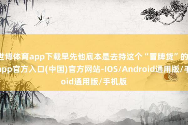 世博体育app下载早先他底本是去持这个“冒牌货”的-万博app官方入口(中国)官方网站-IOS/Android通用版/手机版