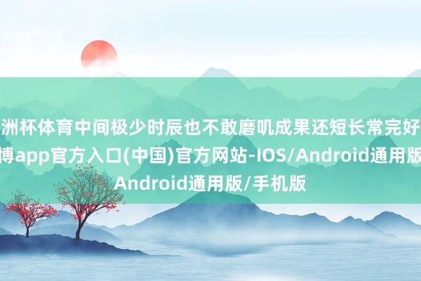 欧洲杯体育中间极少时辰也不敢磨叽成果还短长常完好意思的-万博app官方入口(中国)官方网站-IOS/Android通用版/手机版