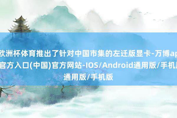 欧洲杯体育推出了针对中国市集的左迁版显卡-万博app官方入口(中国)官方网站-IOS/Android通用版/手机版