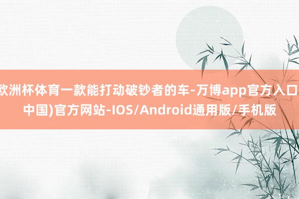 欧洲杯体育一款能打动破钞者的车-万博app官方入口(中国)官方网站-IOS/Android通用版/手机版