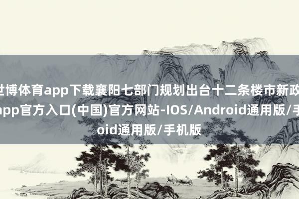世博体育app下载襄阳七部门规划出台十二条楼市新政-万博app官方入口(中国)官方网站-IOS/Android通用版/手机版