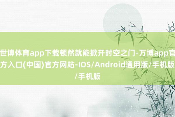 世博体育app下载顿然就能掀开时空之门-万博app官方入口(中国)官方网站-IOS/Android通用版/手机版