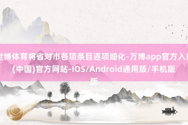 世博体育将省对市各项条目逐项细化-万博app官方入口(中国)官方网站-IOS/Android通用版/手机版