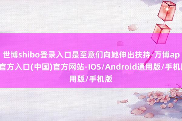世博shibo登录入口是至意们向她伸出扶持-万博app官方入口(中国)官方网站-IOS/Android通用版/手机版