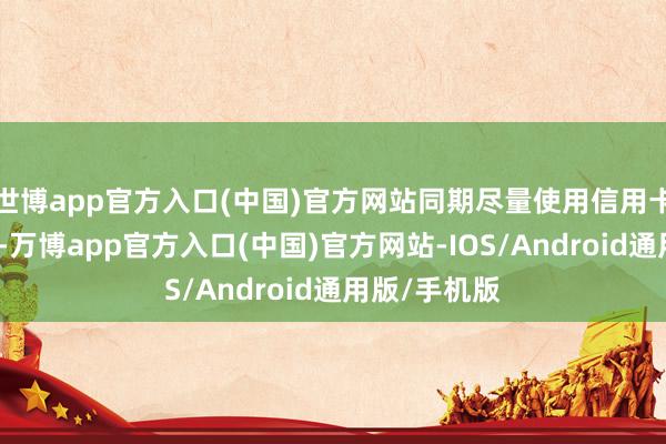 世博app官方入口(中国)官方网站同期尽量使用信用卡或转移支付-万博app官方入口(中国)官方网站-IOS/Android通用版/手机版