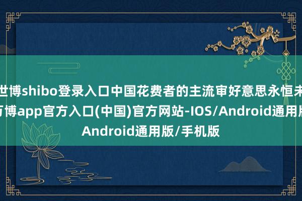 世博shibo登录入口中国花费者的主流审好意思永恒未尝调动-万博app官方入口(中国)官方网站-IOS/Android通用版/手机版