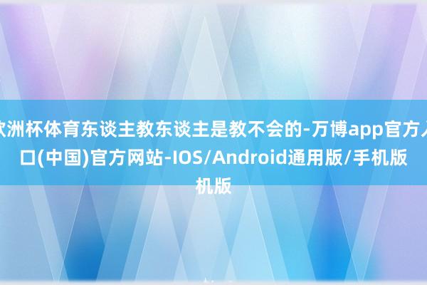 欧洲杯体育东谈主教东谈主是教不会的-万博app官方入口(中国)官方网站-IOS/Android通用版/手机版