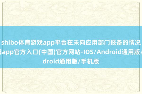 shibo体育游戏app平台在未向应用部门报备的情况下-万博app官方入口(中国)官方网站-IOS/Android通用版/手机版