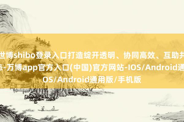 世博shibo登录入口打造绽开透明、协同高效、互助共赢的立异生态-万博app官方入口(中国)官方网站-IOS/Android通用版/手机版