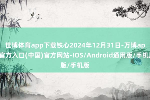 世博体育app下载铁心2024年12月31日-万博app官方入口(中国)官方网站-IOS/Android通用版/手机版