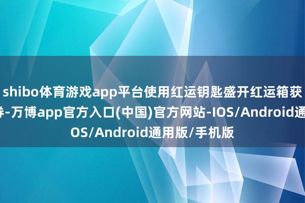 shibo体育游戏app平台使用红运钥匙盛开红运箱获取旗舰购物券-万博app官方入口(中国)官方网站-IOS/Android通用版/手机版