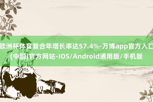 欧洲杯体育复合年增长率达57.4%-万博app官方入口(中国)官方网站-IOS/Android通用版/手机版