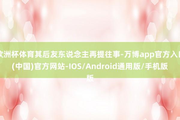 欧洲杯体育其后友东说念主再提往事-万博app官方入口(中国)官方网站-IOS/Android通用版/手机版