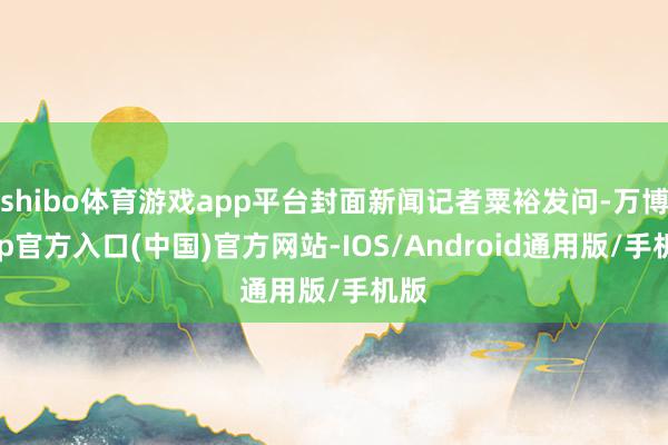 shibo体育游戏app平台封面新闻记者粟裕发问-万博app官方入口(中国)官方网站-IOS/Android通用版/手机版