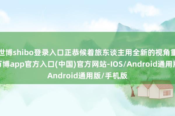 世博shibo登录入口正恭候着旅东谈主用全新的视角重新发现-万博app官方入口(中国)官方网站-IOS/Android通用版/手机版