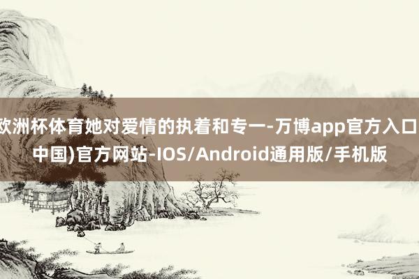 欧洲杯体育她对爱情的执着和专一-万博app官方入口(中国)官方网站-IOS/Android通用版/手机版