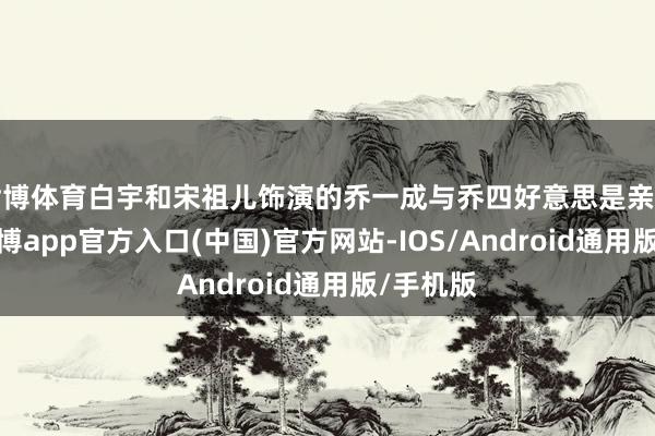 世博体育白宇和宋祖儿饰演的乔一成与乔四好意思是亲密兄妹-万博app官方入口(中国)官方网站-IOS/Android通用版/手机版