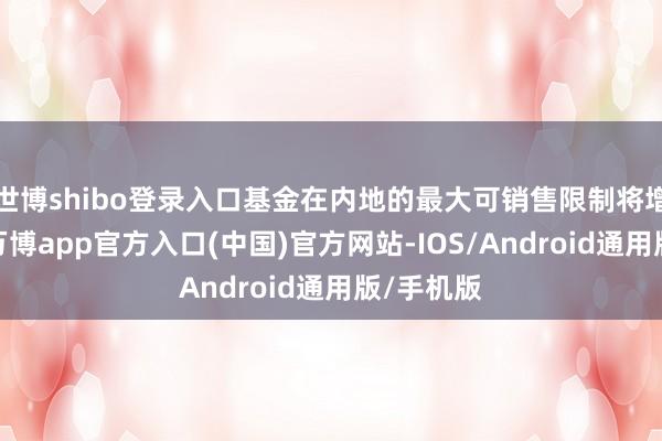 世博shibo登录入口基金在内地的最大可销售限制将增多三倍-万博app官方入口(中国)官方网站-IOS/Android通用版/手机版