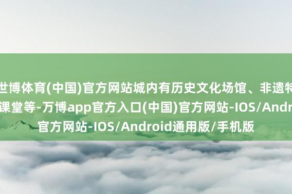 世博体育(中国)官方网站城内有历史文化场馆、非遗特质商铺、研学互动课堂等-万博app官方入口(中国)官方网站-IOS/Android通用版/手机版