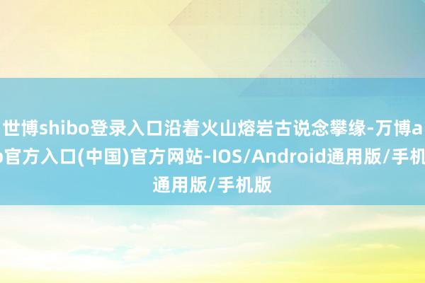 世博shibo登录入口沿着火山熔岩古说念攀缘-万博app官方入口(中国)官方网站-IOS/Android通用版/手机版