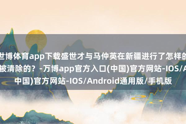 世博体育app下载盛世才与马仲英在新疆进行了怎样的争夺？马仲英是怎样被清除的？-万博app官方入口(中国)官方网站-IOS/Android通用版/手机版