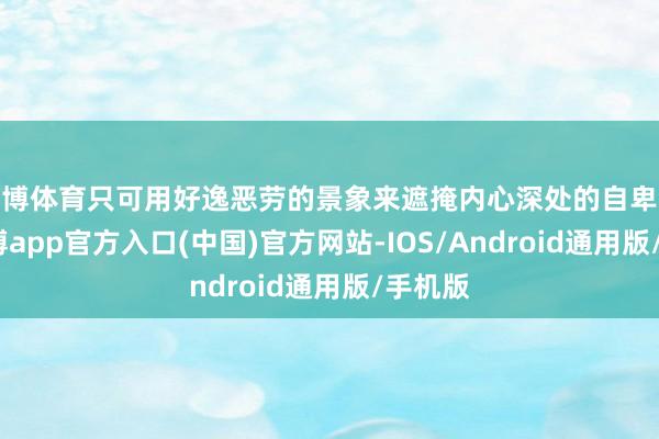 世博体育只可用好逸恶劳的景象来遮掩内心深处的自卑激情-万博app官方入口(中国)官方网站-IOS/Android通用版/手机版