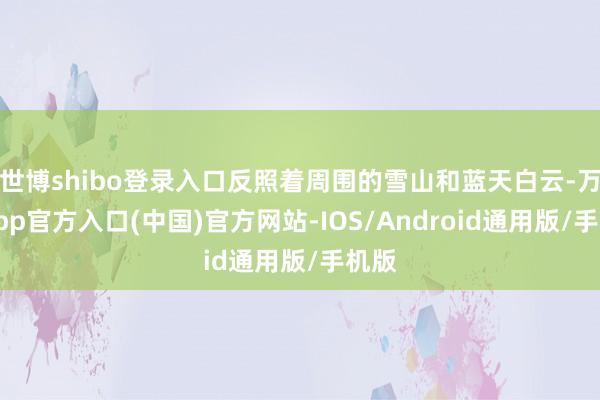 世博shibo登录入口反照着周围的雪山和蓝天白云-万博app官方入口(中国)官方网站-IOS/Android通用版/手机版