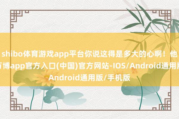 shibo体育游戏app平台你说这得是多大的心啊！他这一死-万博app官方入口(中国)官方网站-IOS/Android通用版/手机版