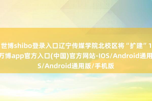 世博shibo登录入口辽宁传媒学院北校区将“扩建”12月23日-万博app官方入口(中国)官方网站-IOS/Android通用版/手机版