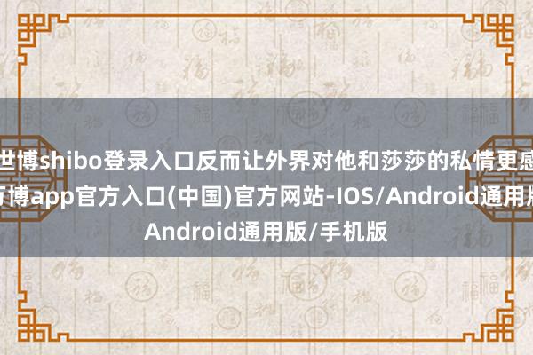 世博shibo登录入口反而让外界对他和莎莎的私情更感有趣了-万博app官方入口(中国)官方网站-IOS/Android通用版/手机版