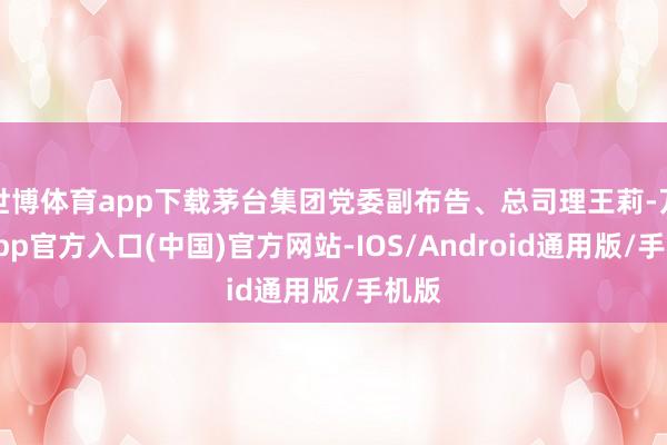 世博体育app下载茅台集团党委副布告、总司理王莉-万博app官方入口(中国)官方网站-IOS/Android通用版/手机版