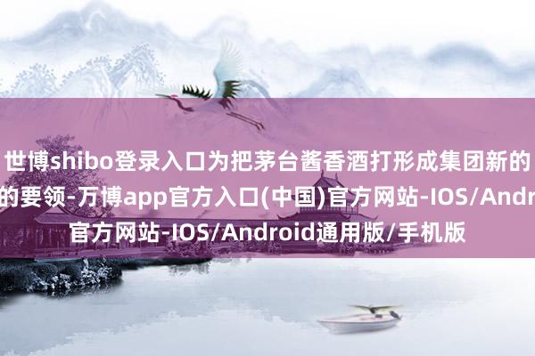 世博shibo登录入口为把茅台酱香酒打形成集团新的增长极迈出了坚实的要领-万博app官方入口(中国)官方网站-IOS/Android通用版/手机版