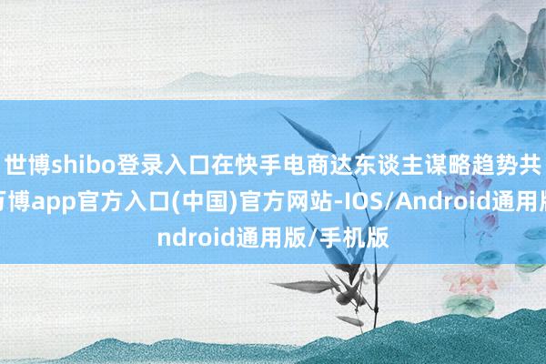 世博shibo登录入口　　在快手电商达东谈主谋略趋势共享门径-万博app官方入口(中国)官方网站-IOS/Android通用版/手机版
