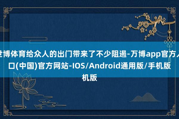世博体育给众人的出门带来了不少阻遏-万博app官方入口(中国)官方网站-IOS/Android通用版/手机版