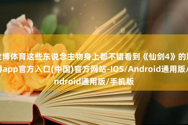 世博体育这些东说念主物身上都不错看到《仙剑4》的影子-万博app官方入口(中国)官方网站-IOS/Android通用版/手机版
