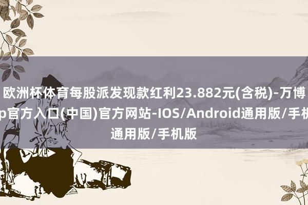 欧洲杯体育每股派发现款红利23.882元(含税)-万博app官方入口(中国)官方网站-IOS/Android通用版/手机版