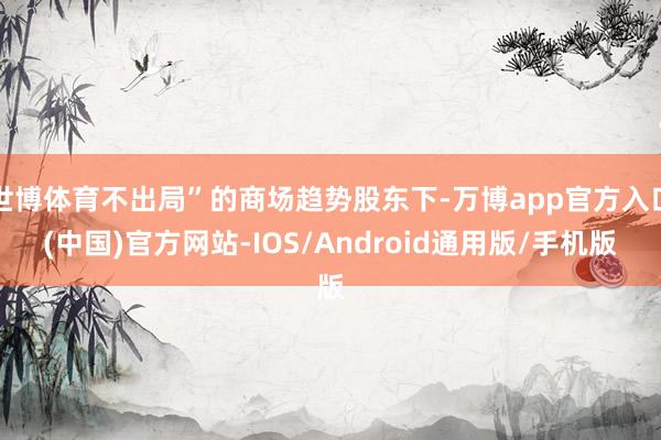 世博体育不出局”的商场趋势股东下-万博app官方入口(中国)官方网站-IOS/Android通用版/手机版