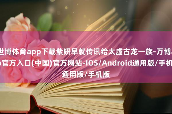 世博体育app下载紫妍早就传讯给太虚古龙一族-万博app官方入口(中国)官方网站-IOS/Android通用版/手机版