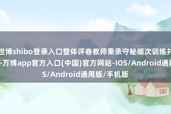 世博shibo登录入口整体评卷教师秉承守秘顺次训练并订立答应书-万博app官方入口(中国)官方网站-IOS/Android通用版/手机版