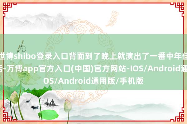 世博shibo登录入口背面到了晚上就演出了一番中年佳耦的亲密对话-万博app官方入口(中国)官方网站-IOS/Android通用版/手机版