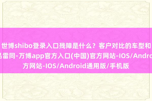 世博shibo登录入口残障是什么？客户对比的车型和厂家列出来的竞品雷同-万博app官方入口(中国)官方网站-IOS/Android通用版/手机版